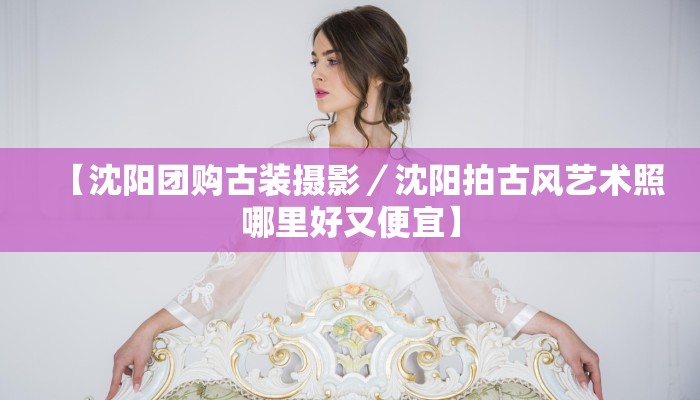 【沈阳团购古装摄影／沈阳拍古风艺术照哪里好又便宜】